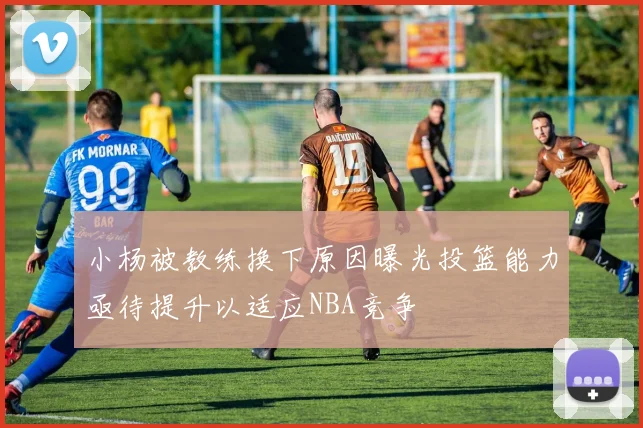 小杨被教练换下原因曝光投篮能力亟待提升以适应NBA竞争