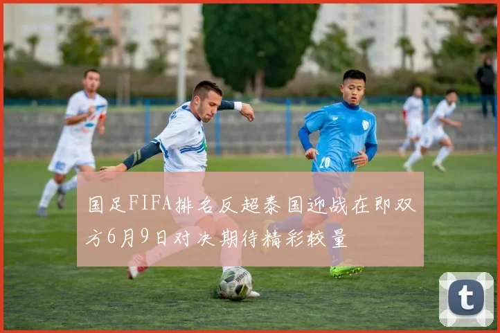 国足FIFA排名反超泰国迎战在即双方6月9日对决期待精彩较量