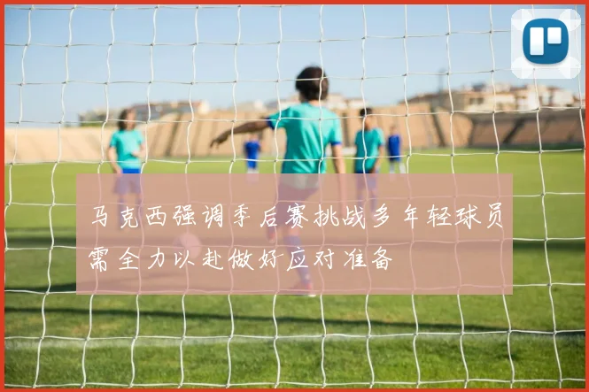 马克西强调季后赛挑战多年轻球员需全力以赴做好应对准备