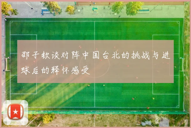 邵子钦谈对阵中国台北的挑战与进球后的释怀感受