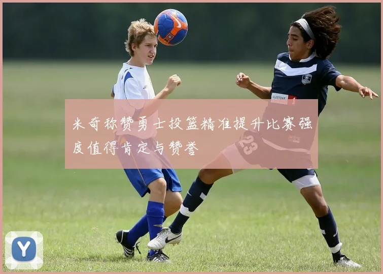 米奇称赞勇士投篮精准提升比赛强度值得肯定与赞誉