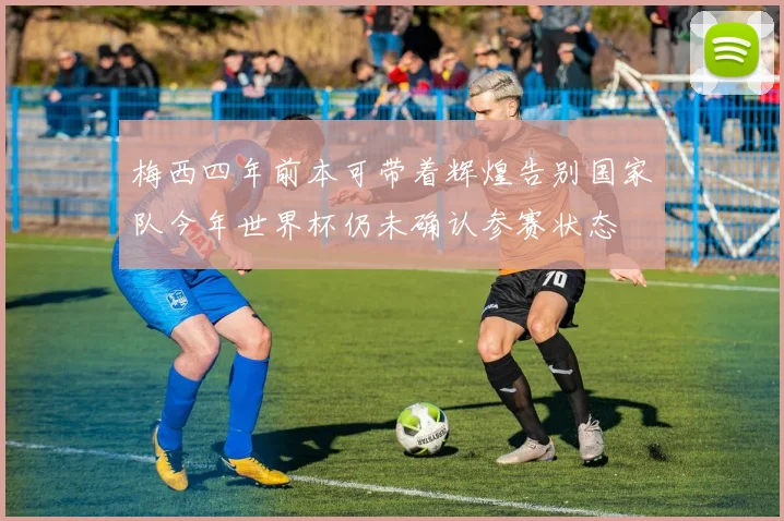 梅西四年前本可带着辉煌告别国家队今年世界杯仍未确认参赛状态